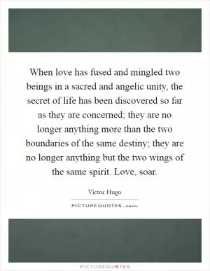 When love has fused and mingled two beings in a sacred and angelic unity, the secret of life has been discovered so far as they are concerned; they are no longer anything more than the two boundaries of the same destiny; they are no longer anything but the two wings of the same spirit. Love, soar Picture Quote #1