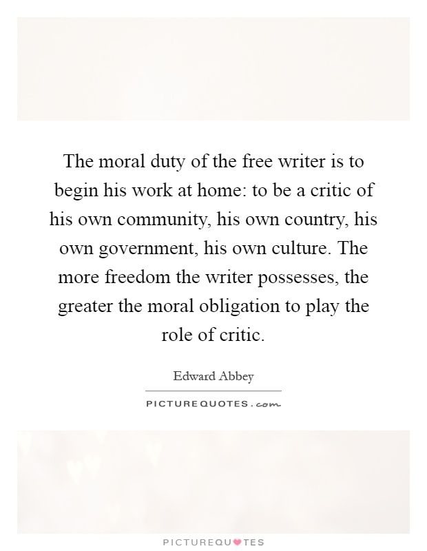 The moral duty of the free writer is to begin his work at home: to be a critic of his own community, his own country, his own government, his own culture. The more freedom the writer possesses, the greater the moral obligation to play the role of critic Picture Quote #1