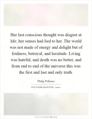 Her last conscious thought was disgust at life; her senses had lied to her. The world was not made of energy and delight but of foulness, betrayal, and lassitude. Living was hateful, and death was no better, and from end to end of the universe this was the first and last and only truth Picture Quote #1