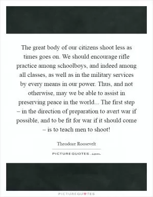 The great body of our citizens shoot less as times goes on. We should encourage rifle practice among schoolboys, and indeed among all classes, as well as in the military services by every means in our power. Thus, and not otherwise, may we be able to assist in preserving peace in the world... The first step – in the direction of preparation to avert war if possible, and to be fit for war if it should come – is to teach men to shoot! Picture Quote #1