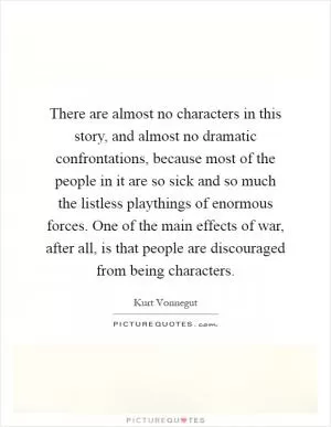 There are almost no characters in this story, and almost no dramatic confrontations, because most of the people in it are so sick and so much the listless playthings of enormous forces. One of the main effects of war, after all, is that people are discouraged from being characters Picture Quote #1