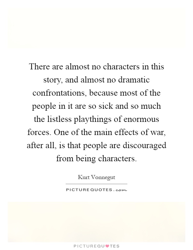 There are almost no characters in this story, and almost no dramatic confrontations, because most of the people in it are so sick and so much the listless playthings of enormous forces. One of the main effects of war, after all, is that people are discouraged from being characters Picture Quote #1