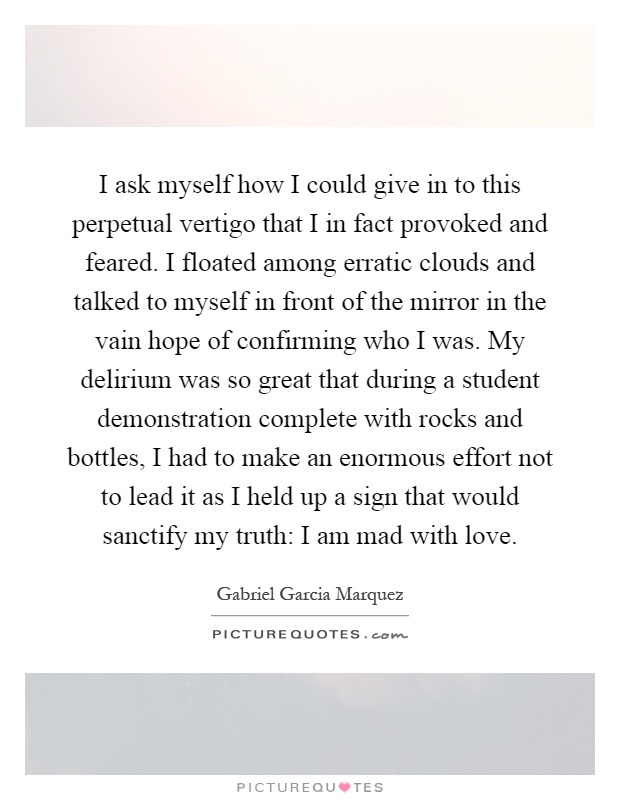 I ask myself how I could give in to this perpetual vertigo that I in fact provoked and feared. I floated among erratic clouds and talked to myself in front of the mirror in the vain hope of confirming who I was. My delirium was so great that during a student demonstration complete with rocks and bottles, I had to make an enormous effort not to lead it as I held up a sign that would sanctify my truth: I am mad with love Picture Quote #1