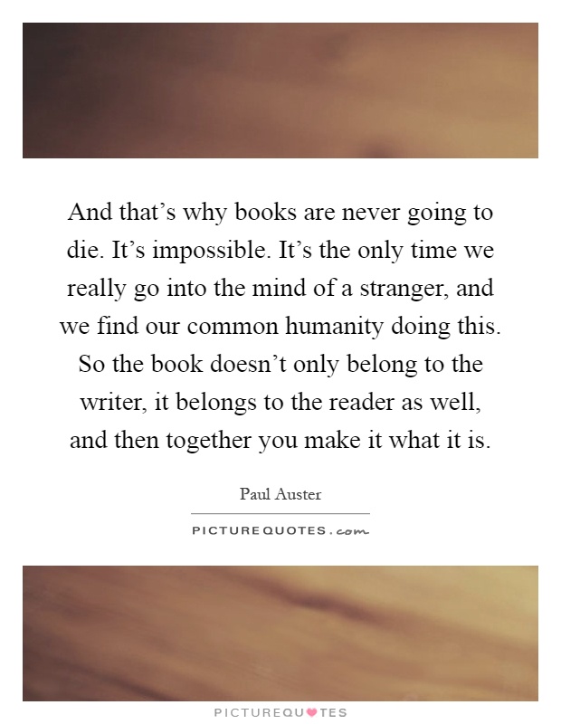 And that's why books are never going to die. It's impossible. It's the only time we really go into the mind of a stranger, and we find our common humanity doing this. So the book doesn't only belong to the writer, it belongs to the reader as well, and then together you make it what it is Picture Quote #1