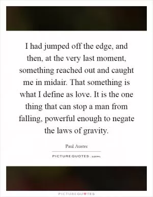 I had jumped off the edge, and then, at the very last moment, something reached out and caught me in midair. That something is what I define as love. It is the one thing that can stop a man from falling, powerful enough to negate the laws of gravity Picture Quote #1