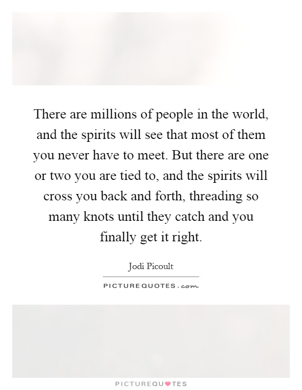 There are millions of people in the world, and the spirits will see that most of them you never have to meet. But there are one or two you are tied to, and the spirits will cross you back and forth, threading so many knots until they catch and you finally get it right Picture Quote #1