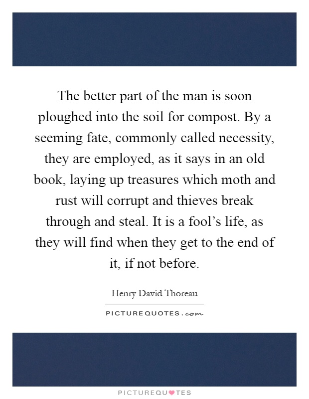 The better part of the man is soon ploughed into the soil for compost. By a seeming fate, commonly called necessity, they are employed, as it says in an old book, laying up treasures which moth and rust will corrupt and thieves break through and steal. It is a fool's life, as they will find when they get to the end of it, if not before Picture Quote #1