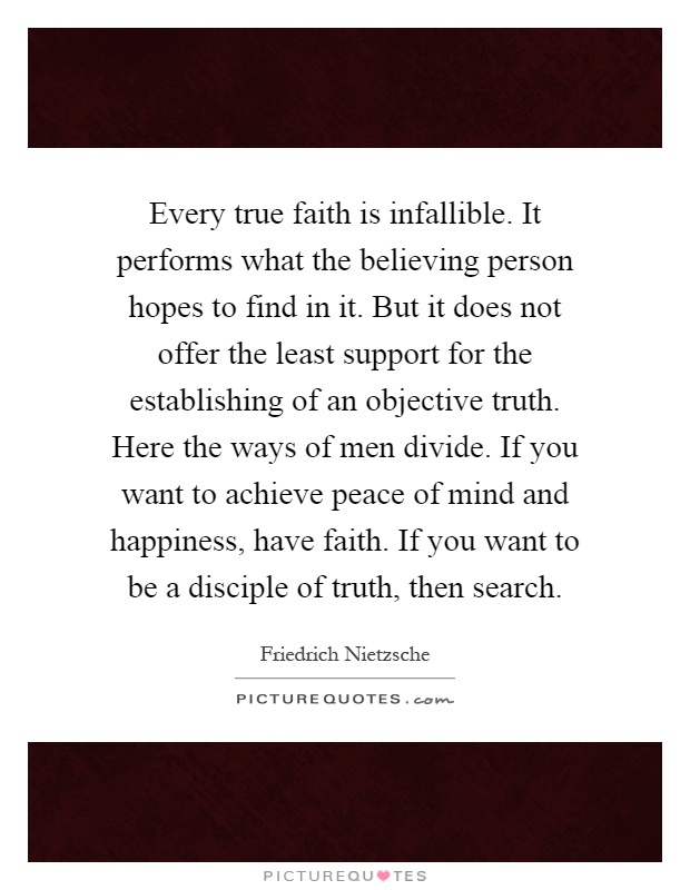 Every true faith is infallible. It performs what the believing person hopes to find in it. But it does not offer the least support for the establishing of an objective truth. Here the ways of men divide. If you want to achieve peace of mind and happiness, have faith. If you want to be a disciple of truth, then search Picture Quote #1