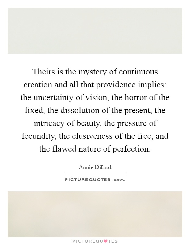 Theirs is the mystery of continuous creation and all that providence implies: the uncertainty of vision, the horror of the fixed, the dissolution of the present, the intricacy of beauty, the pressure of fecundity, the elusiveness of the free, and the flawed nature of perfection Picture Quote #1