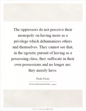 The oppressors do not perceive their monopoly on having more as a privilege which dehumanizes others and themselves. They cannot see that, in the egoistic pursuit of having as a possessing class, they suffocate in their own possessions and no longer are; they merely have Picture Quote #1
