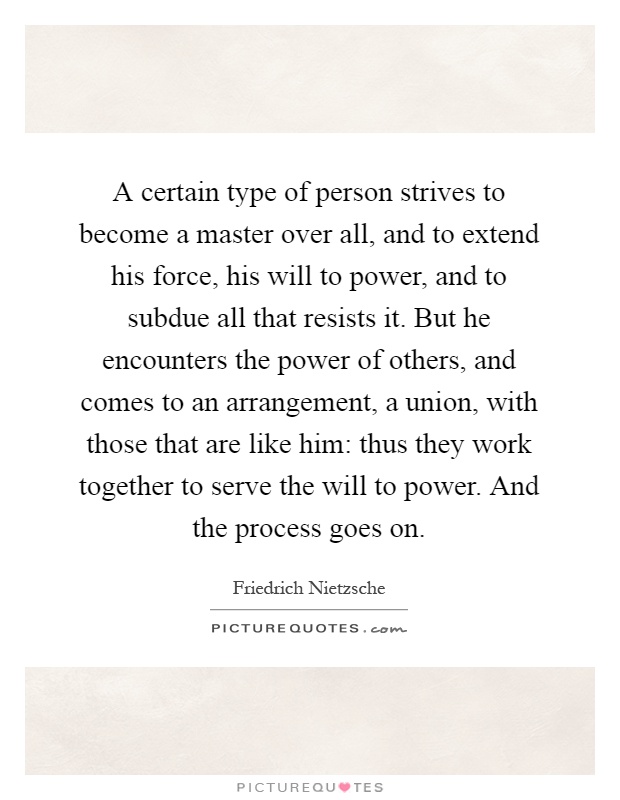 A certain type of person strives to become a master over all, and to extend his force, his will to power, and to subdue all that resists it. But he encounters the power of others, and comes to an arrangement, a union, with those that are like him: thus they work together to serve the will to power. And the process goes on Picture Quote #1