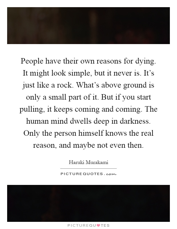 People have their own reasons for dying. It might look simple, but it never is. It's just like a rock. What's above ground is only a small part of it. But if you start pulling, it keeps coming and coming. The human mind dwells deep in darkness. Only the person himself knows the real reason, and maybe not even then Picture Quote #1