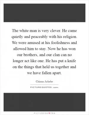 The white man is very clever. He came quietly and peaceably with his religion. We were amused at his foolishness and allowed him to stay. Now he has won our brothers, and our clan can no longer act like one. He has put a knife on the things that held us together and we have fallen apart Picture Quote #1