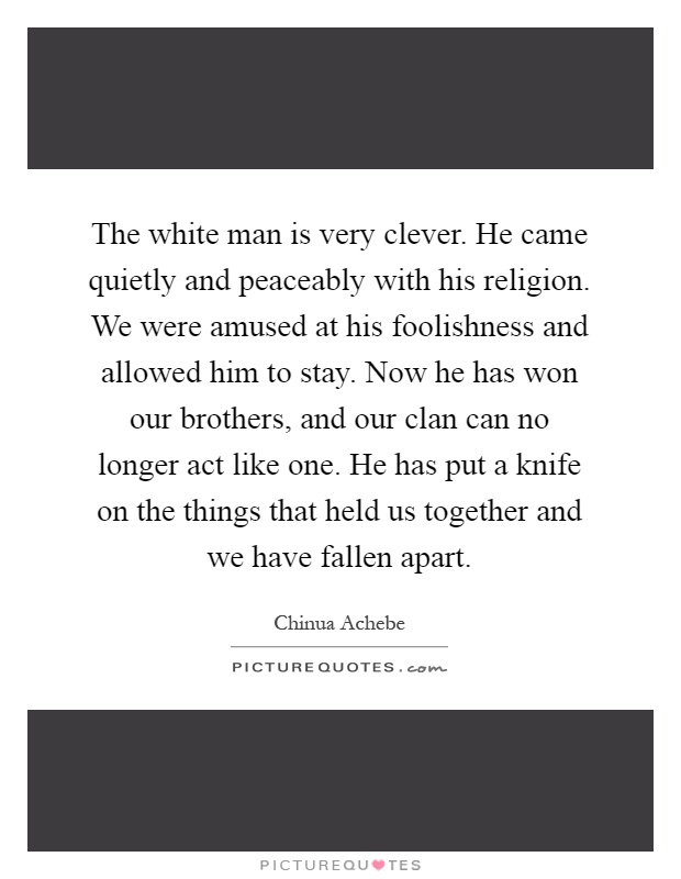 The white man is very clever. He came quietly and peaceably with his religion. We were amused at his foolishness and allowed him to stay. Now he has won our brothers, and our clan can no longer act like one. He has put a knife on the things that held us together and we have fallen apart Picture Quote #1