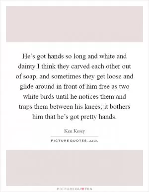 He’s got hands so long and white and dainty I think they carved each other out of soap, and sometimes they get loose and glide around in front of him free as two white birds until he notices them and traps them between his knees; it bothers him that he’s got pretty hands Picture Quote #1