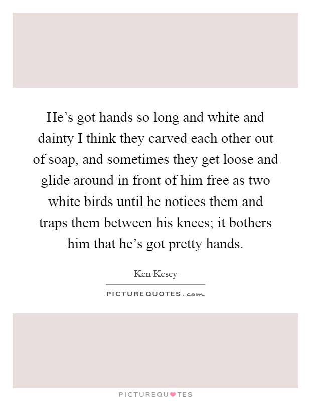 He's got hands so long and white and dainty I think they carved each other out of soap, and sometimes they get loose and glide around in front of him free as two white birds until he notices them and traps them between his knees; it bothers him that he's got pretty hands Picture Quote #1