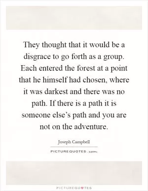They thought that it would be a disgrace to go forth as a group. Each entered the forest at a point that he himself had chosen, where it was darkest and there was no path. If there is a path it is someone else’s path and you are not on the adventure Picture Quote #1