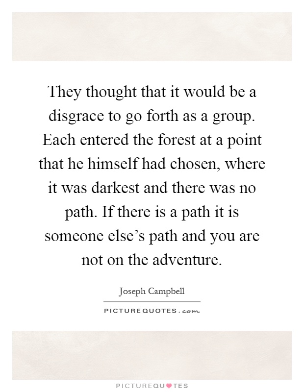 They thought that it would be a disgrace to go forth as a group. Each entered the forest at a point that he himself had chosen, where it was darkest and there was no path. If there is a path it is someone else's path and you are not on the adventure Picture Quote #1