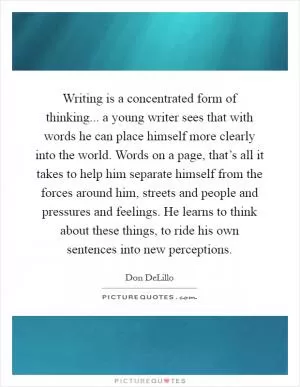 Writing is a concentrated form of thinking... a young writer sees that with words he can place himself more clearly into the world. Words on a page, that’s all it takes to help him separate himself from the forces around him, streets and people and pressures and feelings. He learns to think about these things, to ride his own sentences into new perceptions Picture Quote #1