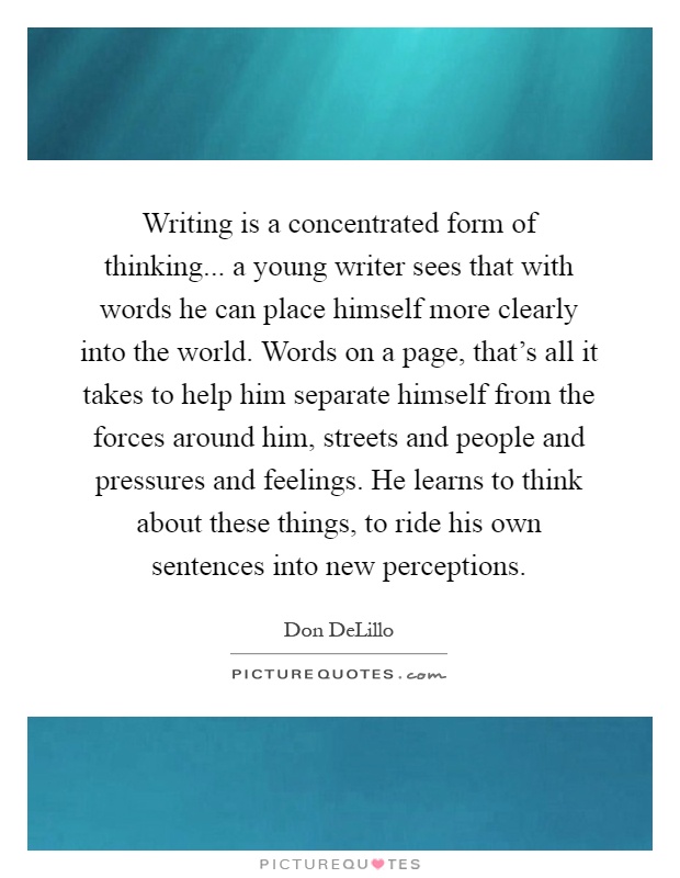 Writing is a concentrated form of thinking... a young writer sees that with words he can place himself more clearly into the world. Words on a page, that's all it takes to help him separate himself from the forces around him, streets and people and pressures and feelings. He learns to think about these things, to ride his own sentences into new perceptions Picture Quote #1