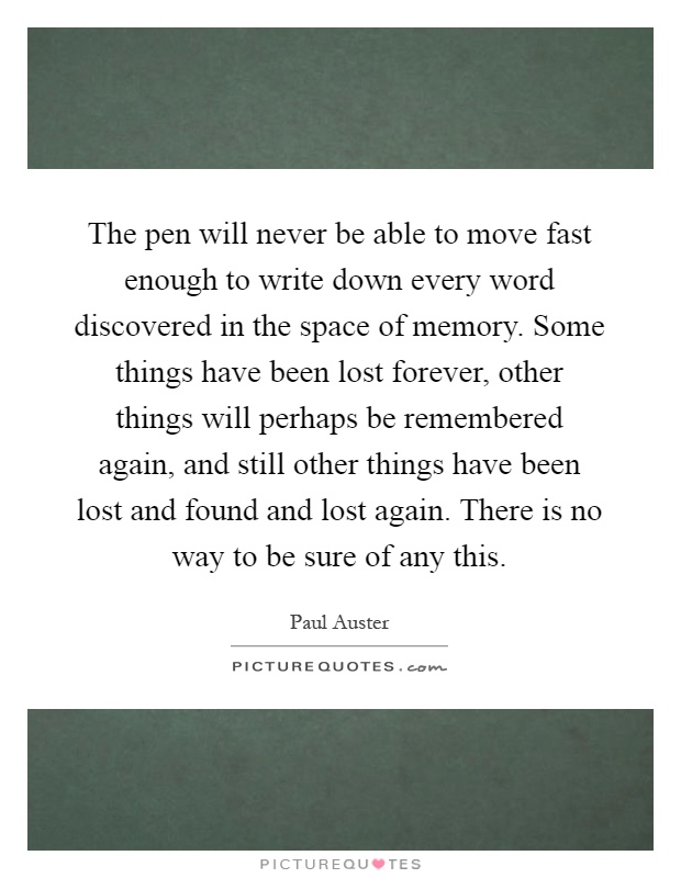 The pen will never be able to move fast enough to write down every word discovered in the space of memory. Some things have been lost forever, other things will perhaps be remembered again, and still other things have been lost and found and lost again. There is no way to be sure of any this Picture Quote #1