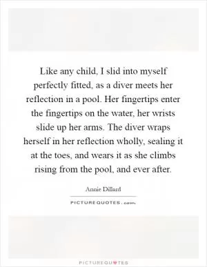 Like any child, I slid into myself perfectly fitted, as a diver meets her reflection in a pool. Her fingertips enter the fingertips on the water, her wrists slide up her arms. The diver wraps herself in her reflection wholly, sealing it at the toes, and wears it as she climbs rising from the pool, and ever after Picture Quote #1