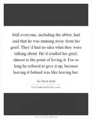Still everyone, including the abbot, had said that he was running away from his grief. They’d had no idea what they were talking about. He’d cradled his grief, almost to the point of loving it. For so long he refused to give it up, because leaving it behind was like leaving her Picture Quote #1
