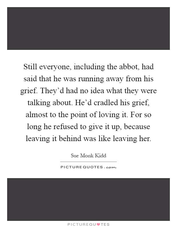 Still everyone, including the abbot, had said that he was running away from his grief. They'd had no idea what they were talking about. He'd cradled his grief, almost to the point of loving it. For so long he refused to give it up, because leaving it behind was like leaving her Picture Quote #1