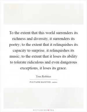 To the extent that this world surrenders its richness and diversity, it surrenders its poetry; to the extent that it relinquishes its capacity to surprise, it relinquishes its music; to the extent that it loses its ability to tolerate ridiculous and even dangerous exceptions, it loses its grace Picture Quote #1