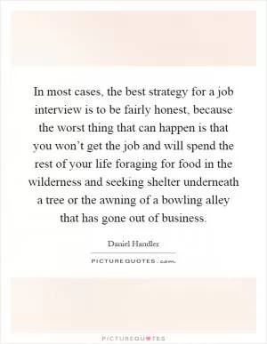 In most cases, the best strategy for a job interview is to be fairly honest, because the worst thing that can happen is that you won’t get the job and will spend the rest of your life foraging for food in the wilderness and seeking shelter underneath a tree or the awning of a bowling alley that has gone out of business Picture Quote #1