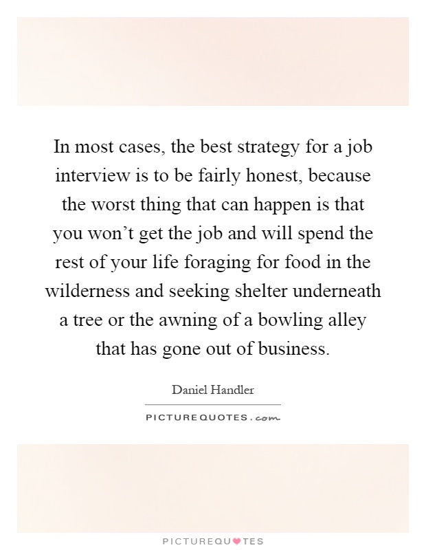In most cases, the best strategy for a job interview is to be fairly honest, because the worst thing that can happen is that you won't get the job and will spend the rest of your life foraging for food in the wilderness and seeking shelter underneath a tree or the awning of a bowling alley that has gone out of business Picture Quote #1
