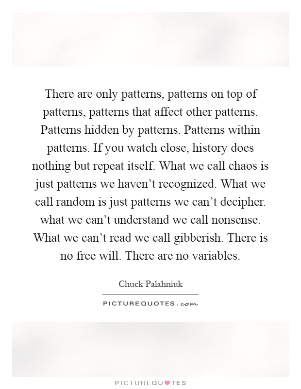 There are only patterns, patterns on top of patterns, patterns that affect other patterns. Patterns hidden by patterns. Patterns within patterns. If you watch close, history does nothing but repeat itself. What we call chaos is just patterns we haven't recognized. What we call random is just patterns we can't decipher. what we can't understand we call nonsense. What we can't read we call gibberish. There is no free will. There are no variables Picture Quote #1