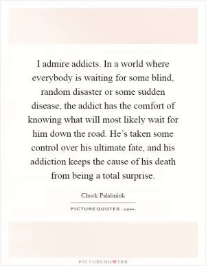 I admire addicts. In a world where everybody is waiting for some blind, random disaster or some sudden disease, the addict has the comfort of knowing what will most likely wait for him down the road. He’s taken some control over his ultimate fate, and his addiction keeps the cause of his death from being a total surprise Picture Quote #1