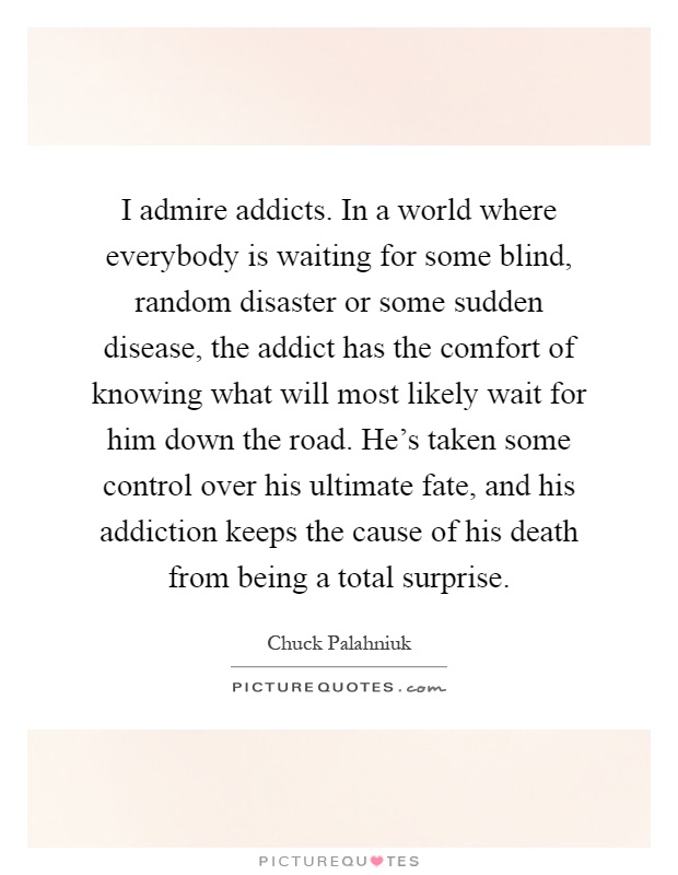 I admire addicts. In a world where everybody is waiting for some blind, random disaster or some sudden disease, the addict has the comfort of knowing what will most likely wait for him down the road. He's taken some control over his ultimate fate, and his addiction keeps the cause of his death from being a total surprise Picture Quote #1