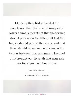 Ethically they had arrived at the conclusion that man’s supremacy over lower animals meant not that the former should prey upon the latter, but that the higher should protect the lower, and that there should be mutual aid between the two as between man and man. They had also brought out the truth that man eats not for enjoyment but to live Picture Quote #1