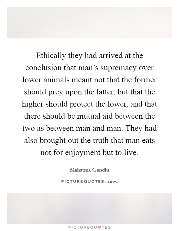 Ethically they had arrived at the conclusion that man's supremacy over lower animals meant not that the former should prey upon the latter, but that the higher should protect the lower, and that there should be mutual aid between the two as between man and man. They had also brought out the truth that man eats not for enjoyment but to live Picture Quote #1