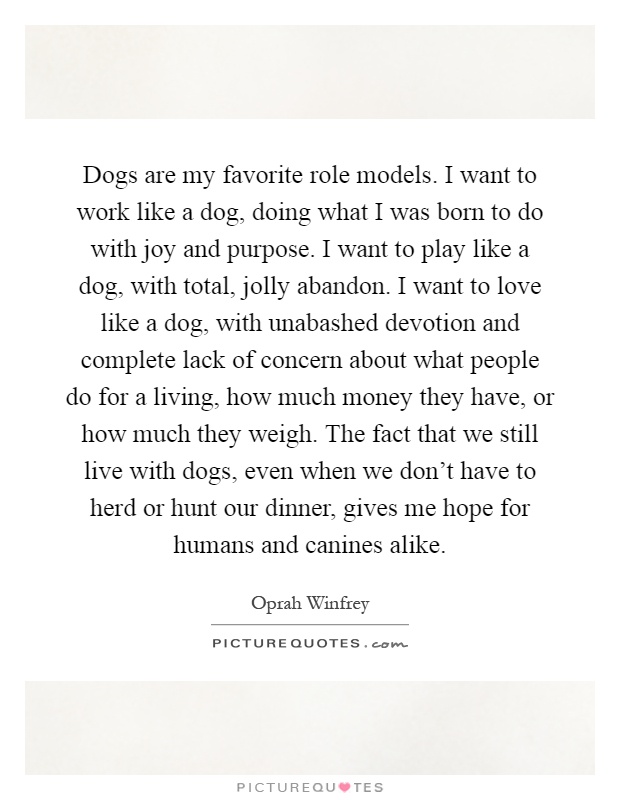 Dogs are my favorite role models. I want to work like a dog, doing what I was born to do with joy and purpose. I want to play like a dog, with total, jolly abandon. I want to love like a dog, with unabashed devotion and complete lack of concern about what people do for a living, how much money they have, or how much they weigh. The fact that we still live with dogs, even when we don't have to herd or hunt our dinner, gives me hope for humans and canines alike Picture Quote #1