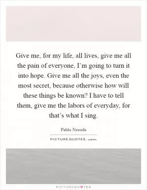 Give me, for my life, all lives, give me all the pain of everyone, I’m going to turn it into hope. Give me all the joys, even the most secret, because otherwise how will these things be known? I have to tell them, give me the labors of everyday, for that’s what I sing Picture Quote #1