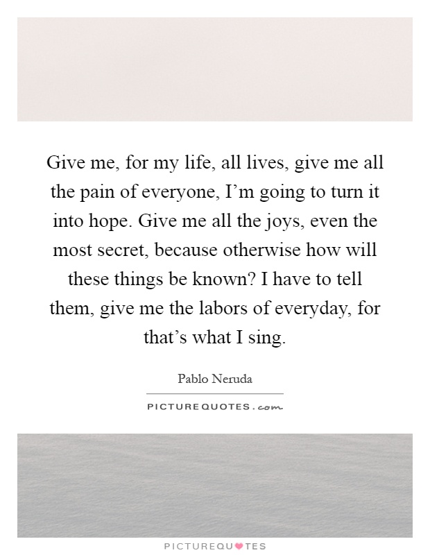 Give me, for my life, all lives, give me all the pain of everyone, I'm going to turn it into hope. Give me all the joys, even the most secret, because otherwise how will these things be known? I have to tell them, give me the labors of everyday, for that's what I sing Picture Quote #1