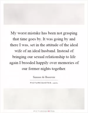 My worst mistake has been not grasping that time goes by. It was going by and there I was, set in the attitude of the ideal wife of an ideal husband. Instead of bringing our sexual relationship to life again I brooded happily over memories of our former nights together Picture Quote #1