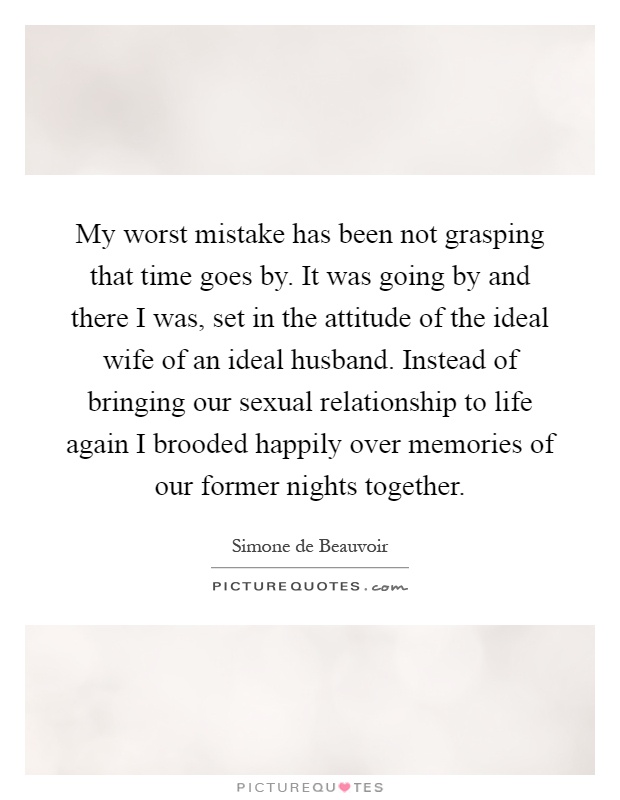 My worst mistake has been not grasping that time goes by. It was going by and there I was, set in the attitude of the ideal wife of an ideal husband. Instead of bringing our sexual relationship to life again I brooded happily over memories of our former nights together Picture Quote #1