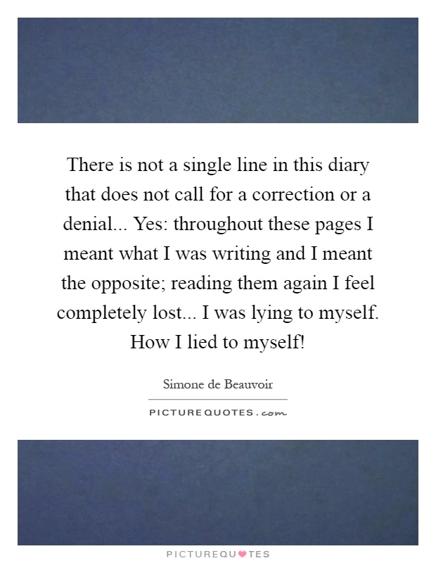 There is not a single line in this diary that does not call for a correction or a denial... Yes: throughout these pages I meant what I was writing and I meant the opposite; reading them again I feel completely lost... I was lying to myself. How I lied to myself! Picture Quote #1