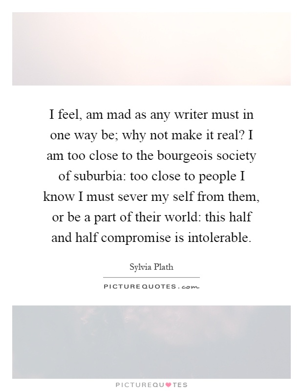 I feel, am mad as any writer must in one way be; why not make it real? I am too close to the bourgeois society of suburbia: too close to people I know I must sever my self from them, or be a part of their world: this half and half compromise is intolerable Picture Quote #1