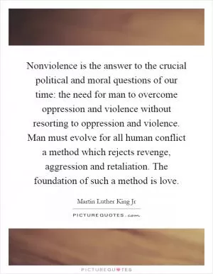Nonviolence is the answer to the crucial political and moral questions of our time: the need for man to overcome oppression and violence without resorting to oppression and violence. Man must evolve for all human conflict a method which rejects revenge, aggression and retaliation. The foundation of such a method is love Picture Quote #1