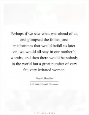 Perhaps if we saw what was ahead of us, and glimpsed the follies, and misfortunes that would befall us later on, we would all stay in our mother’s wombs, and then there would be nobody in the world but a great number of very fat, very irritated women Picture Quote #1