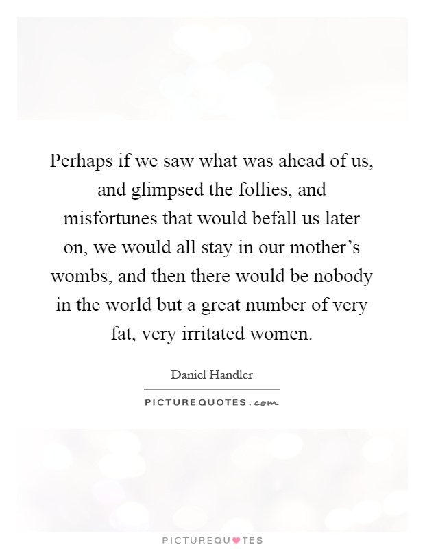Perhaps if we saw what was ahead of us, and glimpsed the follies, and misfortunes that would befall us later on, we would all stay in our mother's wombs, and then there would be nobody in the world but a great number of very fat, very irritated women Picture Quote #1
