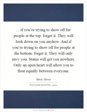 ... if you’re trying to show off for people at the top, forget it. They will look down on you anyhow. And if you’re trying to show off for people at the bottom, forget it. They will only envy you. Status will get you nowhere. Only an open heart will allow you to float equally between everyone Picture Quote #1