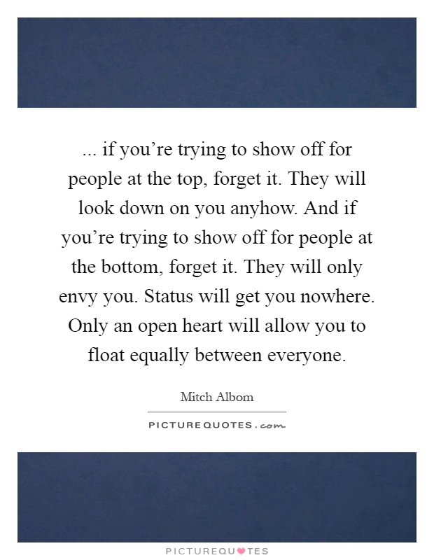 ... if you're trying to show off for people at the top, forget it. They will look down on you anyhow. And if you're trying to show off for people at the bottom, forget it. They will only envy you. Status will get you nowhere. Only an open heart will allow you to float equally between everyone Picture Quote #1