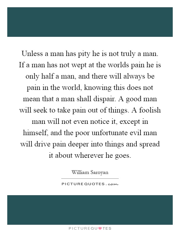 Unless a man has pity he is not truly a man. If a man has not wept at the worlds pain he is only half a man, and there will always be pain in the world, knowing this does not mean that a man shall dispair. A good man will seek to take pain out of things. A foolish man will not even notice it, except in himself, and the poor unfortunate evil man will drive pain deeper into things and spread it about wherever he goes Picture Quote #1