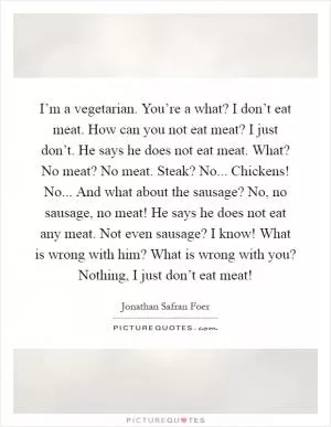 I’m a vegetarian. You’re a what? I don’t eat meat. How can you not eat meat? I just don’t. He says he does not eat meat. What? No meat? No meat. Steak? No... Chickens! No... And what about the sausage? No, no sausage, no meat! He says he does not eat any meat. Not even sausage? I know! What is wrong with him? What is wrong with you? Nothing, I just don’t eat meat! Picture Quote #1